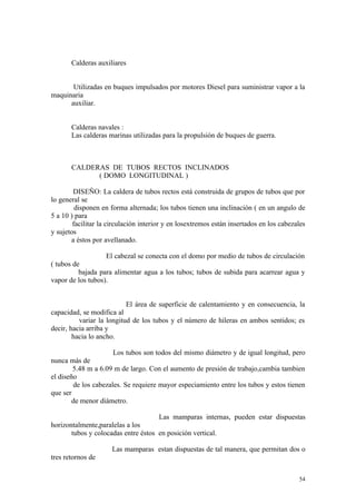 Calderas auxiliares
Utilizadas en buques impulsados por motores Diesel para suministrar vapor a la
maquinaria
auxiliar.
Calderas navales :
Las calderas marinas utilizadas para la propulsión de buques de guerra.
CALDERAS DE TUBOS RECTOS INCLINADOS
( DOMO LONGITUDINAL )
DISEÑO: La caldera de tubos rectos está construida de grupos de tubos que por
lo general se
disponen en forma alternada; los tubos tienen una inclinación ( en un angulo de
5 a 10 ) para
facilitar la circulación interior y en losextremos están insertados en los cabezales
y sujetos
a éstos por avellanado.
El cabezal se conecta con el domo por medio de tubos de circulación
( tubos de
bajada para alimentar agua a los tubos; tubos de subida para acarrear agua y
vapor de los tubos).
El área de superficie de calentamiento y en consecuencia, la
capacidad, se modifica al
variar la longitud de los tubos y el número de hileras en ambos sentidos; es
decir, hacia arriba y
hacia lo ancho.
Los tubos son todos del mismo diámetro y de igual longitud, pero
nunca más de
5.48 m a 6.09 m de largo. Con el aumento de presión de trabajo,cambia tambien
el diseño
de los cabezales. Se requiere mayor especiamiento entre los tubos y estos tienen
que ser
de menor diámetro.
Las mamparas internas, pueden estar dispuestas
horizontalmente,paralelas a los
tubos y colocadas entre éstos en posición vertical.
Las mamparas estan dispuestas de tal manera, que permitan dos o
tres retornos de
54
 
