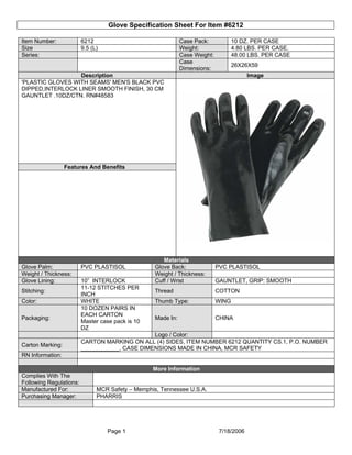 Glove Specification Sheet For Item #6212

Item Number:             6212                                 Case Pack:            10 DZ. PER CASE
Size                     9.5 (L)                              Weight:               4.80 LBS. PER CASE.
Series:                                                       Case Weight:          48.00 LBS. PER CASE
                                                              Case
                                                                                    26X26X59
                                                              Dimensions:
                  Description                                                             Image
'PLASTIC GLOVES WITH SEAMS' MEN'S BLACK PVC
DIPPED,INTERLOCK LINER SMOOTH FINISH, 30 CM
GAUNTLET .10DZ/CTN. RN#48583




                  Features And Benefits




                                                      Materials
Glove Palm:              PVC PLASTISOL             Glove Back:               PVC PLASTISOL
Weight / Thickness:                                Weight / Thickness:
Glove Lining:            10” INTERLOCK             Cuff / Wrist              GAUNTLET, GRIP: SMOOTH
                         11-12 STITCHES PER
Stitching:                                         Thread                    COTTON
                         INCH
Color:                   WHITE                     Thumb Type:               WING
                         10 DOZEN PAIRS IN
                         EACH CARTON
Packaging:                                         Made In:                  CHINA
                         Master case pack is 10
                         DZ
                                                Logo / Color:
                         CARTON MARKING ON ALL (4) SIDES, ITEM NUMBER 6212 QUANTITY CS.1, P.O. NUMBER
Carton Marking:
                         ____________, CASE DIMENSIONS MADE IN CHINA, MCR SAFETY
RN Information:

                                                  More Information
Complies With The
Following Regulations:
Manufactured For:              MCR Safety – Memphis, Tennessee U.S.A.
Purchasing Manager:            PHARRIS




                                   Page 1                                     7/18/2006
 
