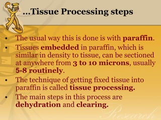 …Tissue Processing steps
• The usual way this is done is with paraffin.
• Tissues embedded in paraffin, which is
similar in density to tissue, can be sectioned
at anywhere from 3 to 10 microns, usually
5-8 routinely.
• The technique of getting fixed tissue into
paraffin is called tissue processing.
• The main steps in this process are
dehydration and clearing.
 