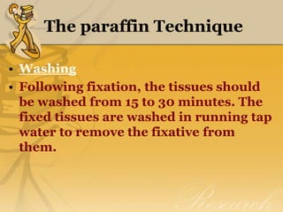 The paraffin Technique
• Washing
• Following fixation, the tissues should
be washed from 15 to 30 minutes. The
fixed tissues are washed in running tap
water to remove the fixative from
them.
 