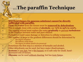 ...The paraffin Technique
• Dehydration
• Wet fixed tissues (in aqueous solutions) cannot be directly
infiltrated with paraffin.
• First, the water from the tissues must be removed by dehydration.
• This is usually done with a series of alcohols; say 70% to 95% to 100%.
• The organic solvent must replace the water gradually to prevent turbulence
at the interface between water and pure ethanol
• Turbulence could cause damage or distortion to cellular components.
• The number of steps or the gradient differences should be determined by
• The degree of fixation
• The delicacy of the tissue
• The degree of cellular detail to be preserved
• Sometimes the first step is a mixture of formalin and alcohol.
• Other dehydrants can be used, but have major disadvantages.
• Acetone is very fast, but a fire hazard, so is safe only for small, hand-
processed sets of tissues.
• Dioxane can be used without clearing, but has toxic fumes.
 