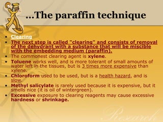 …The paraffin technique
• Clearing
• The next step is called "clearing" and consists of removal
of the dehydrant with a substance that will be miscible
with the embedding medium (paraffin).
• The commonest clearing agent is xylene.
• Toluene works well, and is more tolerant of small amounts of
water left in the tissues, but is 3 times more expensive than
xylene.
• Chloroform used to be used, but is a health hazard, and is
slow.
• Methyl salicylate is rarely used because it is expensive, but it
smells nice (it is oil of wintergreen).
• Excessive exposure to clearing reagents may cause excessive
hardness or shrinkage.
 