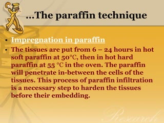…The paraffin technique
• Impregnation in paraffin
• The tissues are put from 6 – 24 hours in hot
soft paraffin at 50°C, then in hot hard
paraffin at 55 °C in the oven. The paraffin
will penetrate in-between the cells of the
tissues. This process of paraffin infiltration
is a necessary step to harden the tissues
before their embedding.
 
