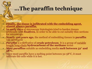…The paraffin technique
• Embedding
• Finally, the tissue is infiltrated with the embedding agent,
almost always paraffin.
• In early days of microscopy histologists tried to harden tissues
artificially with fixatives, in order to be able to cut suitably thin sections
for microscopy.
• Nearly 100 years ago, the method of embedding tissues in paraffin
was developed
• Paraffin is a derivative of crude petroleum. It is a group of variable
length, long-chain hydrocarbons of the methane series
• Most paraffins suitable as embedding media melt between 52° and
58°C.
• Since most paraffin have a melting point between 52-58°C, it must
infiltrate the cells while it is hot.
 
