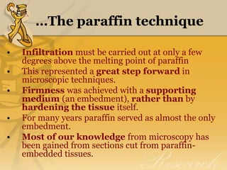 …The paraffin technique
• Infiltration must be carried out at only a few
degrees above the melting point of paraffin
• This represented a great step forward in
microscopic techniques.
• Firmness was achieved with a supporting
medium (an embedment), rather than by
hardening the tissue itself.
• For many years paraffin served as almost the only
embedment.
• Most of our knowledge from microscopy has
been gained from sections cut from paraffin-
embedded tissues.
 