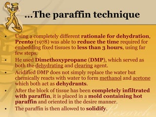 …The paraffin technique
• Using a completely different rationale for dehydration,
Prento (1978) was able to reduce the time required for
embedding fixed tissues to less than 3 hours, using far
few steps.
• He used Dimethoxypropane (DMP), which served as
both the dehydrating and clearing agent.
• Acidified DMP does not simply replace the water but
chemically reacts with water to form methanol and acetone
which both act as dehydrants.
• After the block of tissue has been completely infiltrated
with paraffin, it is placed in a mold containing hot
paraffin and oriented in the desire manner.
• The paraffin is then allowed to solidify.
 