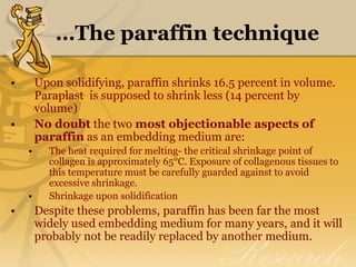 …The paraffin technique
• Upon solidifying, paraffin shrinks 16.5 percent in volume.
Paraplast is supposed to shrink less (14 percent by
volume)
• No doubt the two most objectionable aspects of
paraffin as an embedding medium are:
• The heat required for melting- the critical shrinkage point of
collagen is approximately 65°C. Exposure of collagenous tissues to
this temperature must be carefully guarded against to avoid
excessive shrinkage.
• Shrinkage upon solidification
• Despite these problems, paraffin has been far the most
widely used embedding medium for many years, and it will
probably not be readily replaced by another medium.
 