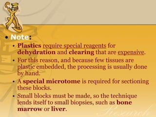 • Note:
• Plastics require special reagents for
dehydration and clearing that are expensive.
• For this reason, and because few tissues are
plastic embedded, the processing is usually done
by hand.
• A special microtome is required for sectioning
these blocks.
• Small blocks must be made, so the technique
lends itself to small biopsies, such as bone
marrow or liver.
 
