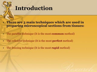 Introduction
• There are 3 main techniques which are used in
preparing microscopical sections from tissues:
• The paraffin technique (It is the most common method)
• The celloidin technique (It is the most perfect method)
• The freezing technique (It is the most rapid method)
 