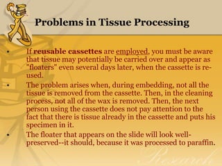 Problems in Tissue Processing
• If reusable cassettes are employed, you must be aware
that tissue may potentially be carried over and appear as
"floaters" even several days later, when the cassette is re-
used.
• The problem arises when, during embedding, not all the
tissue is removed from the cassette. Then, in the cleaning
process, not all of the wax is removed. Then, the next
person using the cassette does not pay attention to the
fact that there is tissue already in the cassette and puts his
specimen in it.
• The floater that appears on the slide will look well-
preserved--it should, because it was processed to paraffin.
 
