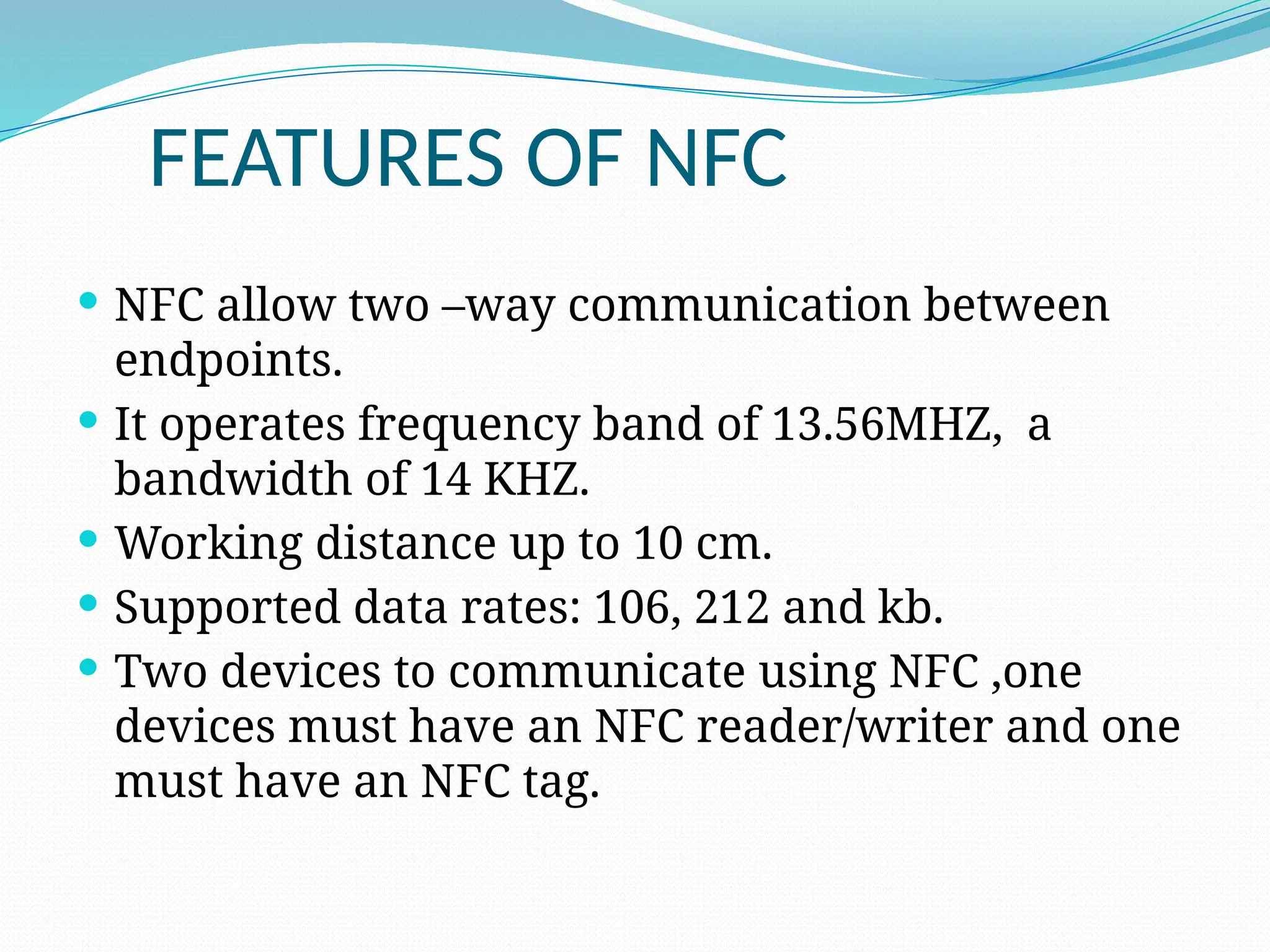 FEATURES OF NFC
 NFC allow two –way communication between
endpoints.
 It operates frequency band of 13.56MHZ, a
bandwidth of 14 KHZ.
 Working distance up to 10 cm.
 Supported data rates: 106, 212 and kb.
 Two devices to communicate using NFC ,one
devices must have an NFC reader/writer and one
must have an NFC tag.
 