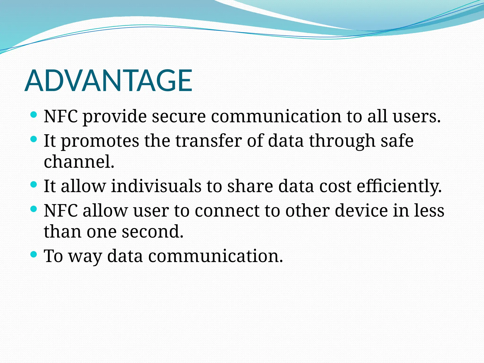 ADVANTAGE
 NFC provide secure communication to all users.
 It promotes the transfer of data through safe
channel.
 It allow indivisuals to share data cost efficiently.
 NFC allow user to connect to other device in less
than one second.
 To way data communication.
 