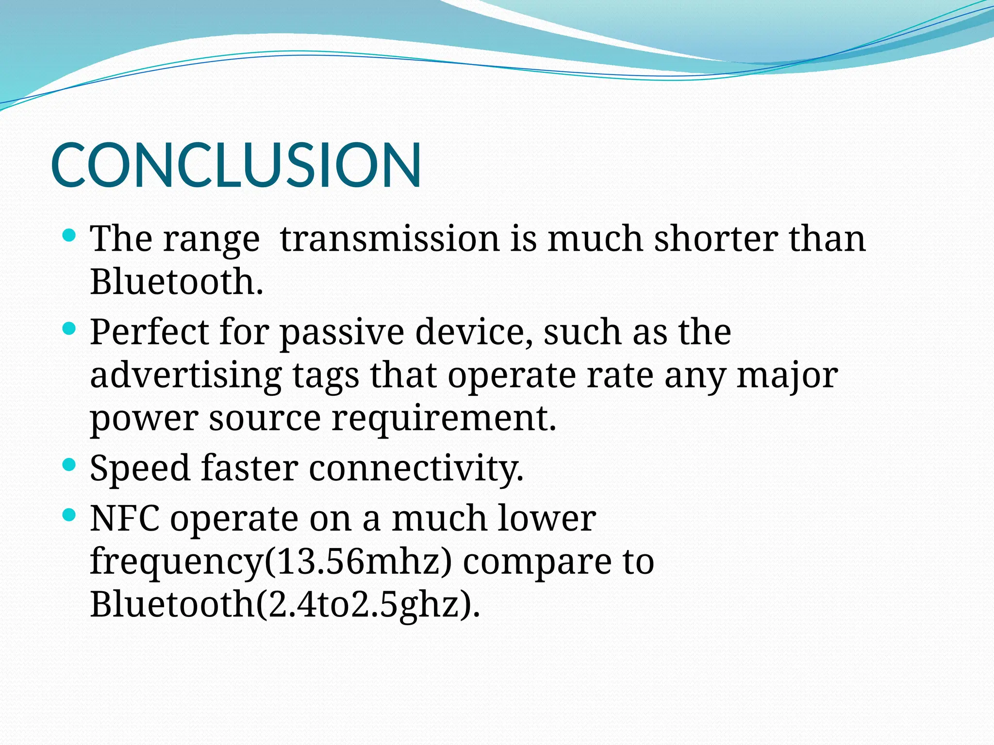 CONCLUSION
 The range transmission is much shorter than
Bluetooth.
 Perfect for passive device, such as the
advertising tags that operate rate any major
power source requirement.
 Speed faster connectivity.
 NFC operate on a much lower
frequency(13.56mhz) compare to
Bluetooth(2.4to2.5ghz).
 