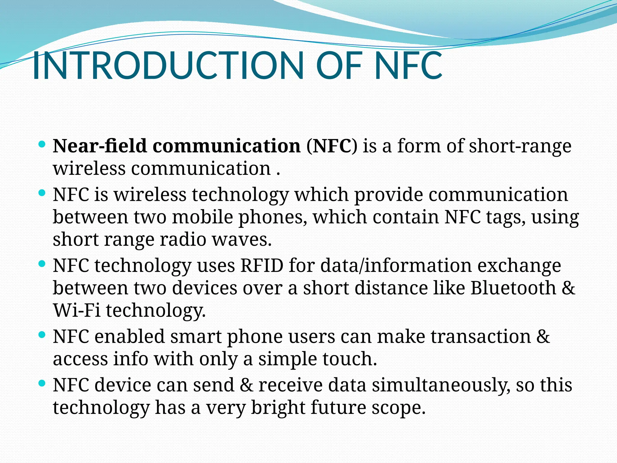 INTRODUCTION OF NFC
 Near-field communication (NFC) is a form of short-range
wireless communication .
 NFC is wireless technology which provide communication
between two mobile phones, which contain NFC tags, using
short range radio waves.
 NFC technology uses RFID for data/information exchange
between two devices over a short distance like Bluetooth &
Wi-Fi technology.
 NFC enabled smart phone users can make transaction &
access info with only a simple touch.
 NFC device can send & receive data simultaneously, so this
technology has a very bright future scope.
 