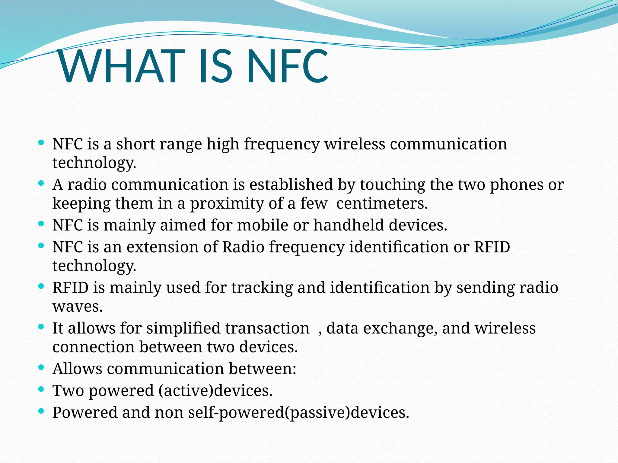 WHAT IS NFC
 NFC is a short range high frequency wireless communication
technology.
 A radio communication is established by touching the two phones or
keeping them in a proximity of a few centimeters.
 NFC is mainly aimed for mobile or handheld devices.
 NFC is an extension of Radio frequency identification or RFID
technology.
 RFID is mainly used for tracking and identification by sending radio
waves.
 It allows for simplified transaction , data exchange, and wireless
connection between two devices.
 Allows communication between:
 Two powered (active)devices.
 Powered and non self-powered(passive)devices.
 