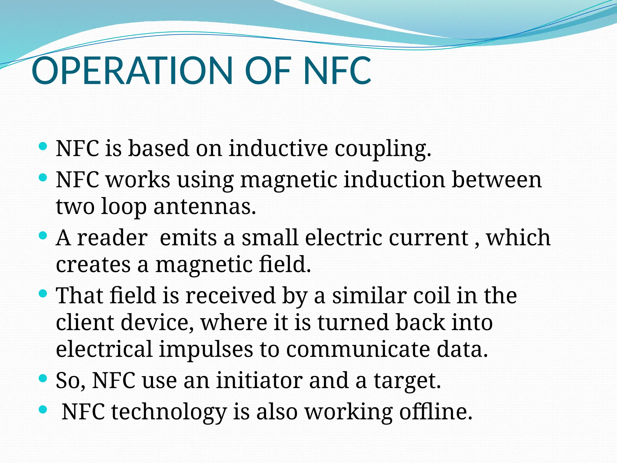 OPERATION OF NFC
 NFC is based on inductive coupling.
 NFC works using magnetic induction between
two loop antennas.
 A reader emits a small electric current , which
creates a magnetic field.
 That field is received by a similar coil in the
client device, where it is turned back into
electrical impulses to communicate data.
 So, NFC use an initiator and a target.
 NFC technology is also working offline.
 