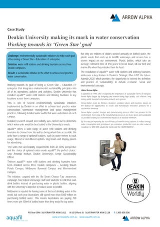 Case Study
Deakin University making its mark in water conservation
Working towards its ‘Green Star’ goal
Challenge: environmentally sustainable initiatives to help reach goal
of becoming a ‘Green Star – Education v1’ enterprise.
Solution: water refill stations and drinking fountains across three
Deakin campuses.
Result: a sustainable initiative in the effort to achieve best practice
water conservation.
Working towards its goal of being a ’Green Star – Education v1’
enterprise that integrates environmental sustainability principles into
all of its operations, policies and activities, Deakin University has
installed aquafil™ water refill stations and drinking fountains in key
locations across three campuses.
This is one of several environmentally sustainable initiatives
implemented by Deakin in an effort to achieve best practice water
conservation, stormwater management and waste management
practices, following detailed water audits that were undertaken at each
campus.
Detailed research around accessibility was carried out to determine
which water units would be best suited to the University’s needs.
aquafil™ offers a wide range of water refill stations and drinking
fountains to choose from. As well as being wheelchair accessible, the
units have a range of optional features, such as water meters to track
usage, filtered or non-filtered options, dog bowls and display panels
for advertising.
‘The units met accessibility requirements from an OHS perspective
and the choice of optional extras made aquafil™ the perfect choice,’
says Amanda Neilson, Deakin University’s Senior Sustainability
Officer.
Thirteen aquafil™ water refill stations and drinking fountains have
been installed across three Deakin campuses – Geelong Waurn
Ponds Campus, Melbourne Burwood Campus and Warrnambool
Campus.
The initiative, coupled with the ’Be Smart Choose Tap‘ awareness
campaign, has helped encourage staff and students to refill their own
drink bottles instead of purchasing water in plastic bottles, aligning
with the University’s objective to reduce waste to landfill.
Melbourne is reputed for having some of the best drinking water in the
world, but each year Australians still spend more than $500 million on
purchasing bottled water. This means Australians are paying 700
times more per 500ml of bottled water than they would for tap water.
Not only are millions of dollars wasted annually on bottled water, the
plastic waste that ends up in landfill, waterways and oceans has a
severe impact on our environment. Plastic bottles, which take an
average estimated time of 450 years to break down, kill our bird and
marine life when they mistake them for food.
The installation of aquafil™ water refill stations and drinking fountains
addresses a key feature in Deakin’s Strategic Plan LIVE the future:
Agenda 2020, which provides the opportunity to extend the definition
and practice of ‘sustainability’ to include economic, social and
environmental concepts.
About Arrow Alpha
Established in 1990, after recognising the importance of sustainable forms of transport,
Arrow Alpha began by designing and manufacturing high quality, cost efficient, long
lasting public transport information products and systems.
Arrow Alpha’s team are thinkers, designers, problem solvers and inventors, always on
the lookout for opportunities to create and manufacture innovative products for a
sustainable tomorrow.
Arrow Alpha’s product designs and manufacturing process reflect our passion for the
environment. Every step in the manufacturing process is as clean, green and sustainable
as possible keeping our environmental impact to an absolute minimum.
By focusing on improving the eco-efficiency of manufacturing systems to reduce energy,
water consumption and greenhouse gas emissions, production costs are also reduced,
resulting in a WIN-WIN solution for clients and the ENVIRONMENT.
PO Box 6346 SILVERWATER NSW 1811 8-10 Giffard St SILVERWATER NSW 2128 T: 1300 600 300
www.arrowalpha.com.au www.aquafil.com.au
 