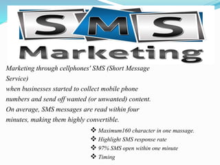  Maximum160 character in one massage.
 Highlight SMS response rate
 97% SMS open within one minute
 Timing
Marketing through cellphones' SMS (Short Message
Service)
when businesses started to collect mobile phone
numbers and send off wanted (or unwanted) content.
On average, SMS messages are read within four
minutes, making them highly convertible.
 