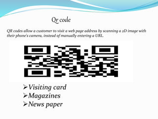 QR codes allow a customer to visit a web page address by scanning a 2D image with
their phone's camera, instead of manually entering a URL.
Qr code
Visiting card
Magazines
News paper
 