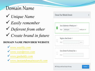 Domain Name
 Unique Name
 Easily remember
 Deferent from other
 Create brand in future
DOMAIN NAME PROVIDER WEBSITE
www.weebly.com
www.wordpress.com
www.godaddy.com
www.instantdomainsearch.com
 