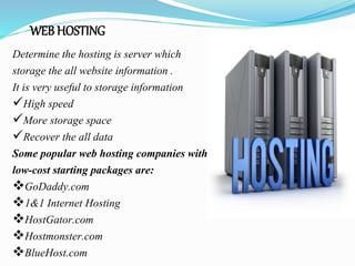 WEB HOSTING
Determine the hosting is server which
storage the all website information .
It is very useful to storage information
High speed
More storage space
Recover the all data
Some popular web hosting companies with
low-cost starting packages are:
GoDaddy.com
1&1 Internet Hosting
HostGator.com
Hostmonster.com
BlueHost.com
 