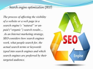 Search engine optimization (SEO)
The process of affecting the visibility
of a website or a web page in a
search engine’s “natural” or un-
paid (“organic”) search results…
As an Internet marketing strategy,
SEO considers how search engines
work, what people search for, the
actual search terms or keywords
typed into search engines and which
search engines are preferred by their
targeted audience.
 