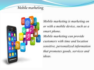 Mobile marketing
Mobile marketing is marketing on
or with a mobile device, such as a
smart phone.
Mobile marketing can provide
customers with time and location
sensitive, personalized information
that promotes goods, services and
ideas.
 