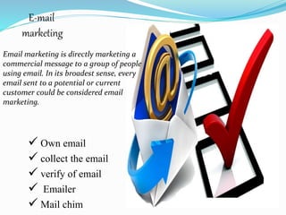 E-mail
marketing
 Own email
 collect the email
 verify of email
 Emailer
 Mail chim
Email marketing is directly marketing a
commercial message to a group of people
using email. In its broadest sense, every
email sent to a potential or current
customer could be considered email
marketing.
 