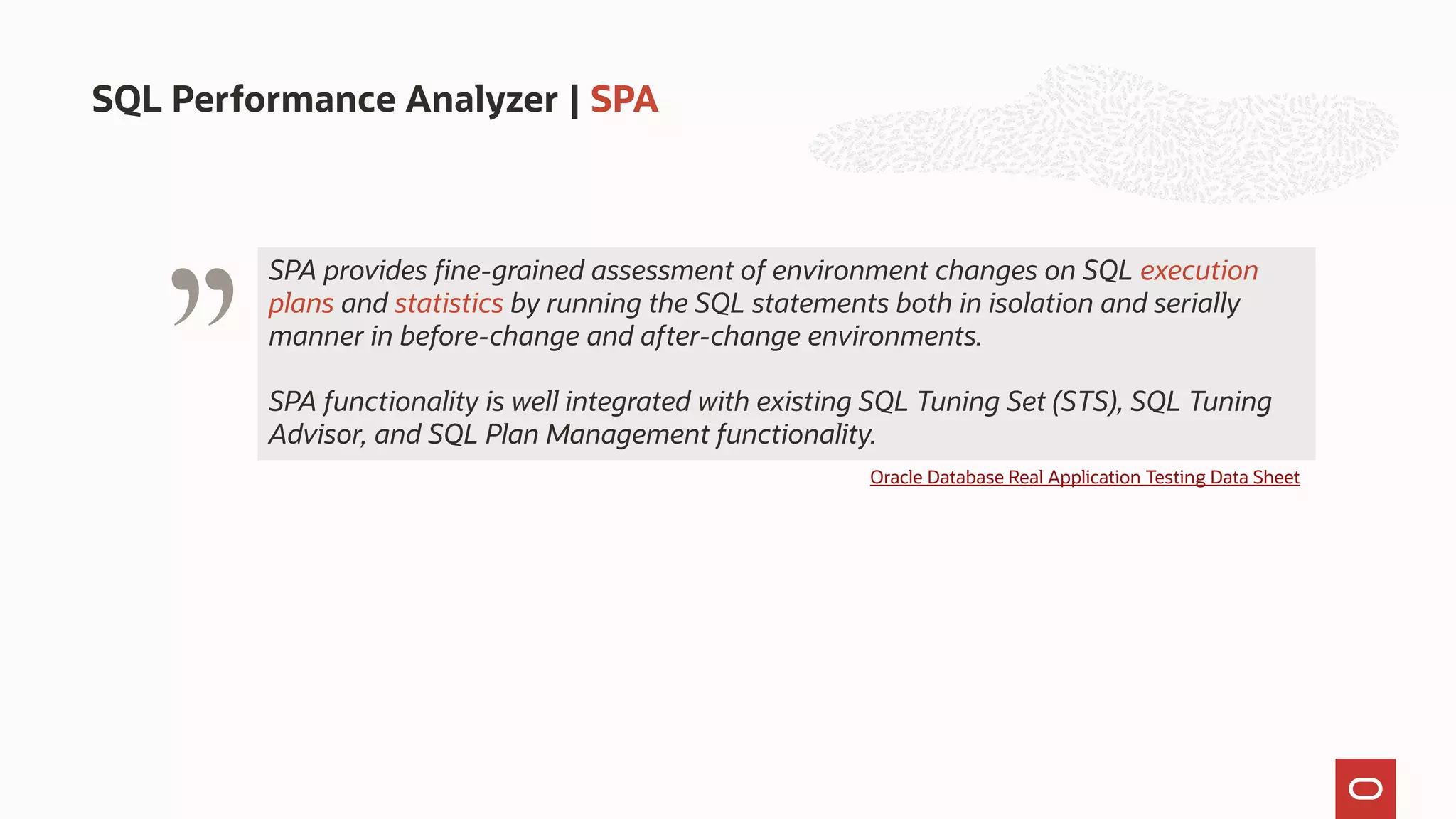 SQL Performance Analyzer | SPA
" Oracle Database Real Application Testing Data Sheet
SPA provides fine-grained assessment of environment changes on SQL execution
plans and statistics by running the SQL statements both in isolation and serially
manner in before-change and after-change environments.
SPA functionality is well integrated with existing SQL Tuning Set (STS), SQL Tuning
Advisor, and SQL Plan Management functionality.
 