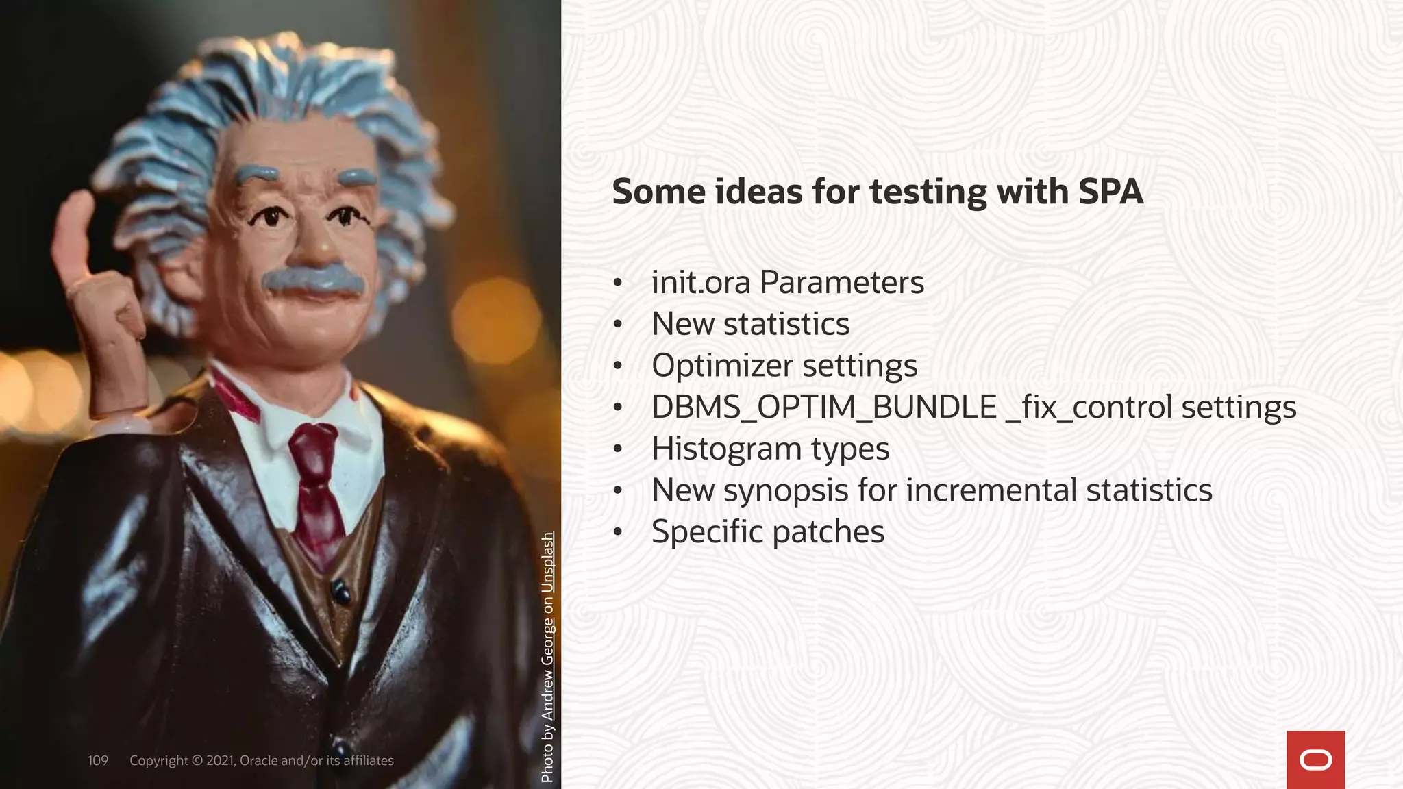 Some ideas for testing with SPA
• init.ora Parameters
• New statistics
• Optimizer settings
• DBMS_OPTIM_BUNDLE _fix_control settings
• Histogram types
• New synopsis for incremental statistics
• Specific patches
Copyright © 2021, Oracle and/or its affiliates
109
Photo
by
Andrew
George
on
Unsplash
 