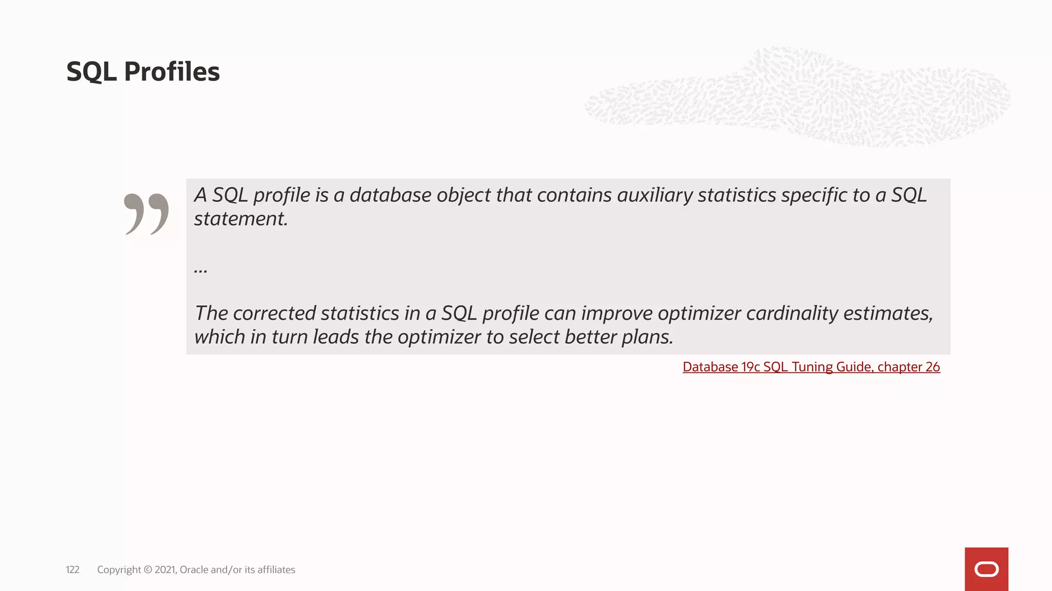SQL Profiles
Copyright © 2021, Oracle and/or its affiliates
122
" Database 19c SQL Tuning Guide, chapter 26
A SQL profile is a database object that contains auxiliary statistics specific to a SQL
statement.
...
The corrected statistics in a SQL profile can improve optimizer cardinality estimates,
which in turn leads the optimizer to select better plans.
 