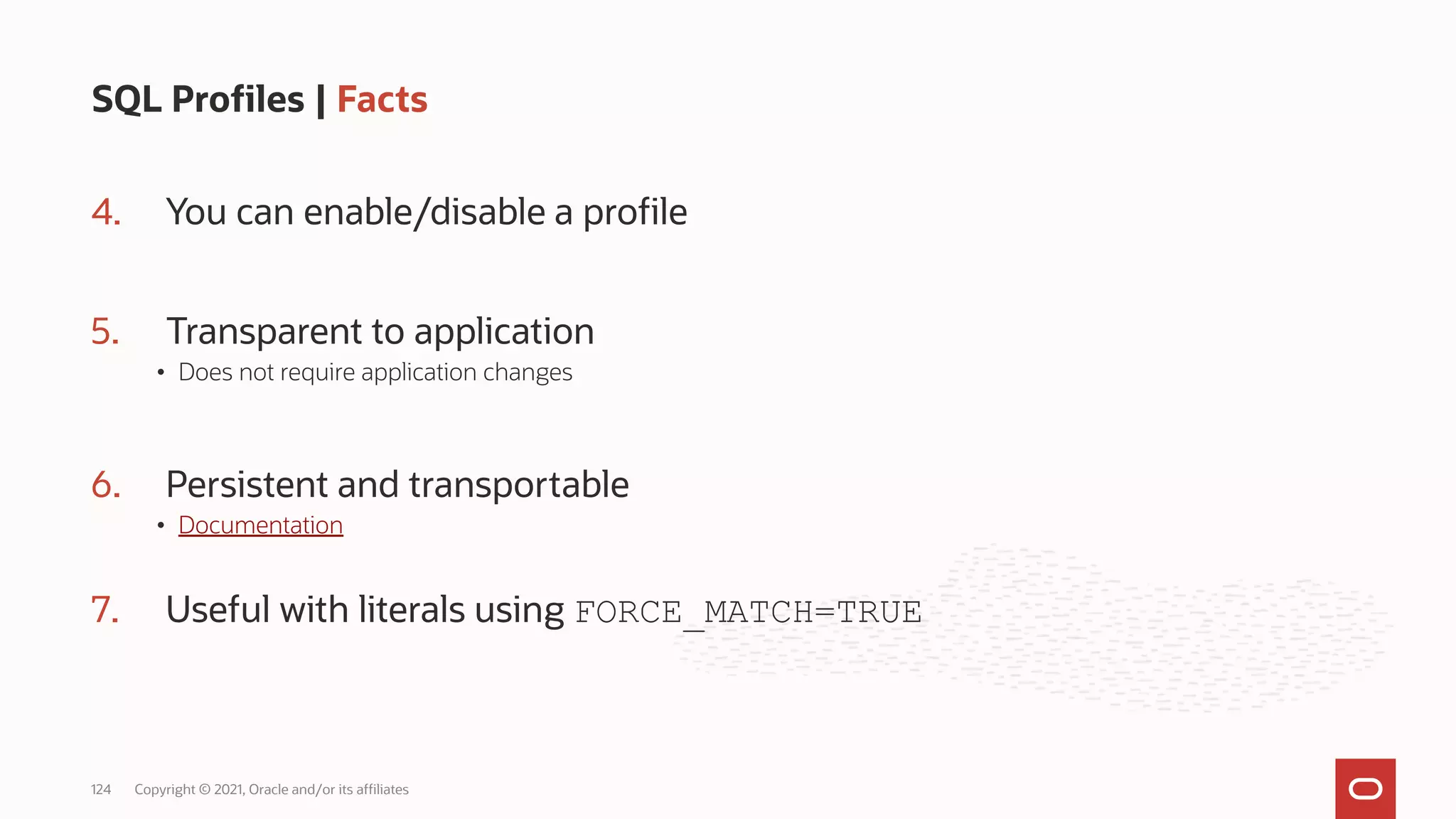 4. You can enable/disable a profile
5. Transparent to application
• Does not require application changes
6. Persistent and transportable
• Documentation
7. Useful with literals using FORCE_MATCH=TRUE
SQL Profiles | Facts
Copyright © 2021, Oracle and/or its affiliates
124
 