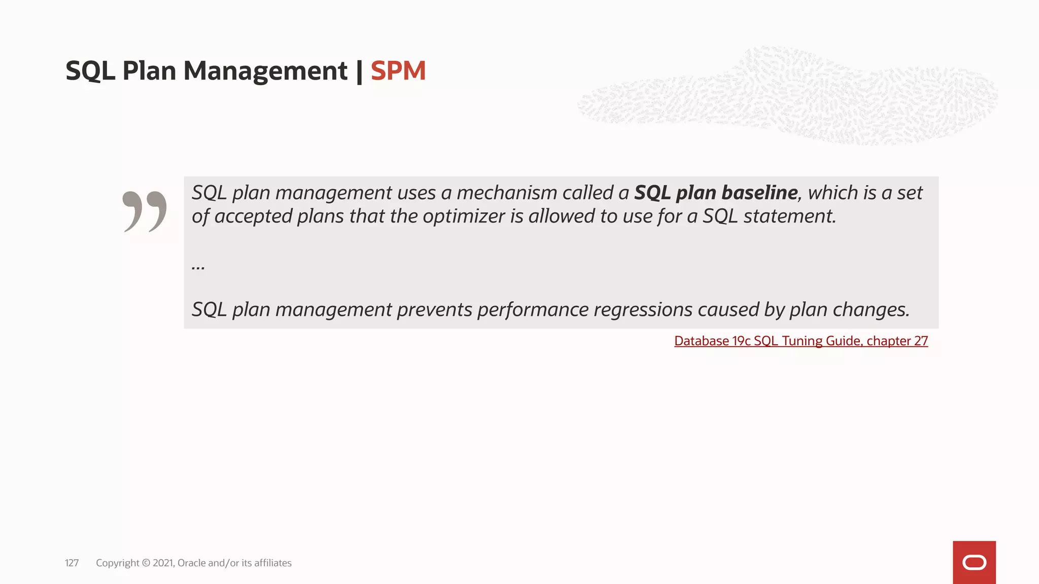 SQL Plan Management | SPM
Copyright © 2021, Oracle and/or its affiliates
127
" Database 19c SQL Tuning Guide, chapter 27
SQL plan management uses a mechanism called a SQL plan baseline, which is a set
of accepted plans that the optimizer is allowed to use for a SQL statement.
SQL plan management uses a mechanism called a SQL plan baseline, which is a set
of accepted plans that the optimizer is allowed to use for a SQL statement.
...
SQL plan management prevents performance regressions caused by plan changes.
 