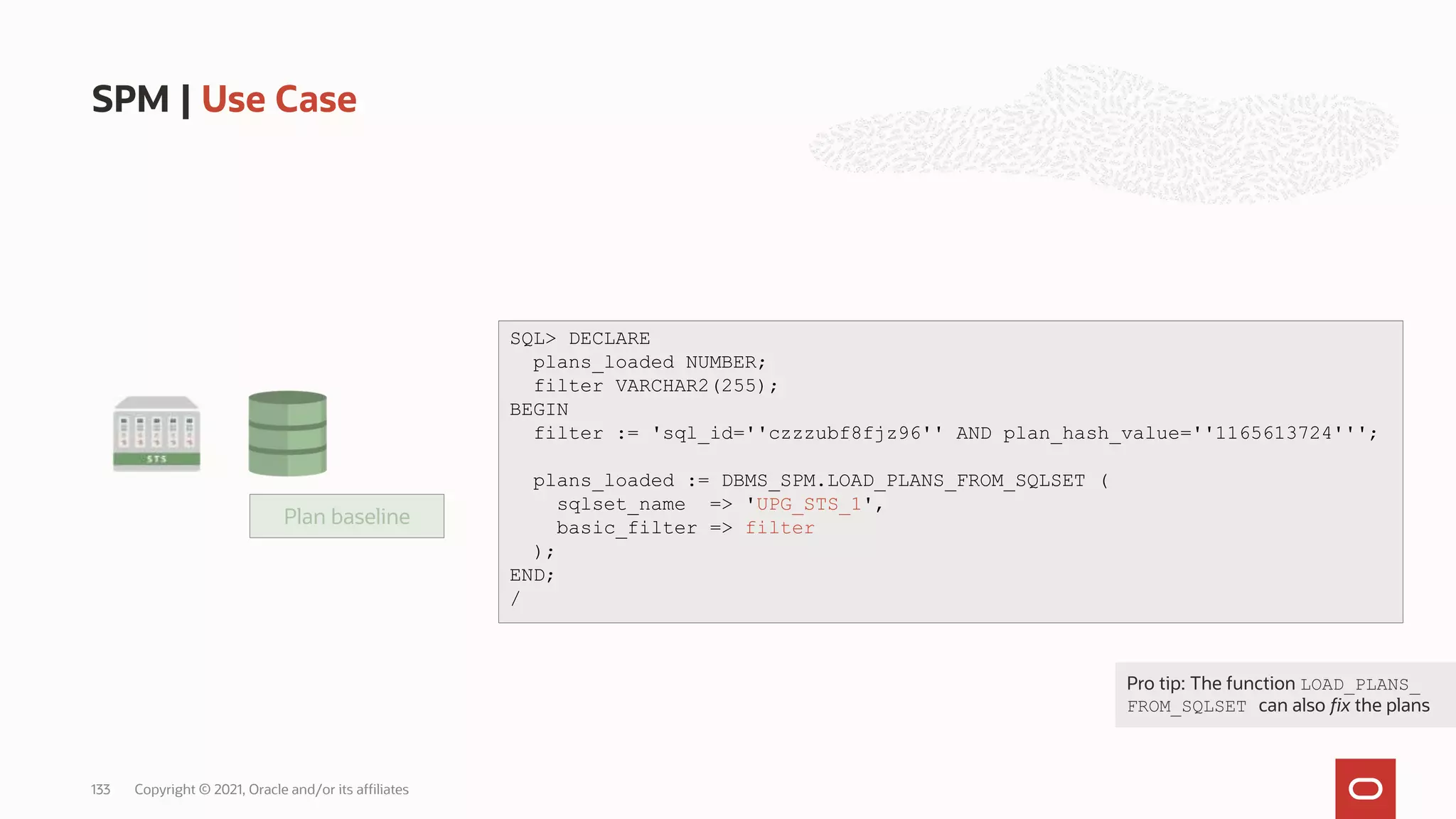 Plan baseline
SPM | Use Case
Copyright © 2021, Oracle and/or its affiliates
133
SQL> DECLARE
plans_loaded NUMBER;
filter VARCHAR2(255);
BEGIN
filter := 'sql_id=''czzzubf8fjz96'' AND plan_hash_value=''1165613724''';
SQL> DECLARE
plans_loaded NUMBER;
filter VARCHAR2(255);
BEGIN
filter := 'sql_id=''czzzubf8fjz96'' AND plan_hash_value=''1165613724''';
plans_loaded := DBMS_SPM.LOAD_PLANS_FROM_SQLSET (
sqlset_name => 'UPG_STS_1',
basic_filter => filter
);
END;
/
Pro tip: The function LOAD_PLANS_
FROM_SQLSET can also fix the plans
 