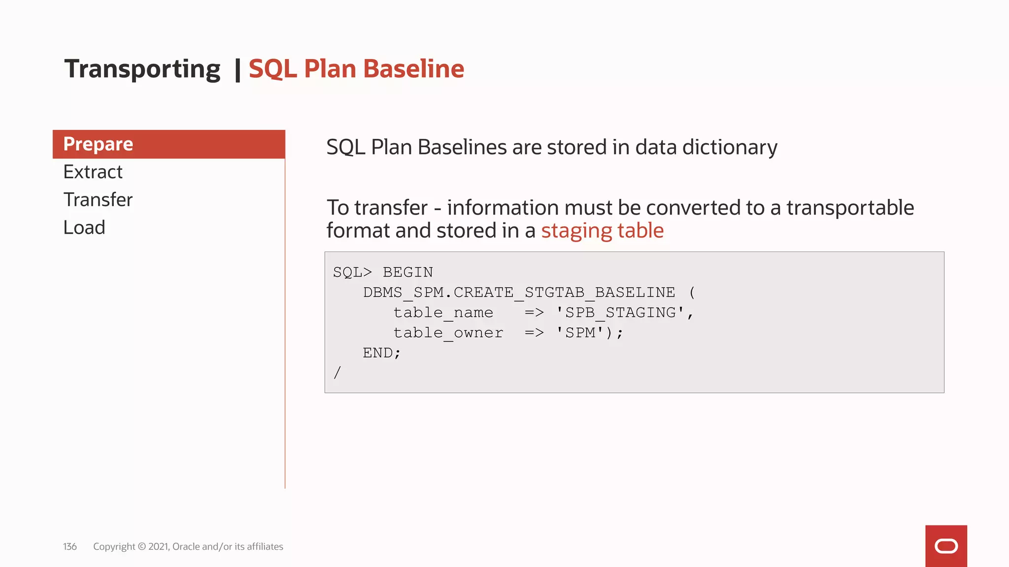 136 Copyright © 2021, Oracle and/or its affiliates
Transporting | SQL Plan Baseline
Prepare
Extract
Transfer
Load
SQL Plan Baselines are stored in data dictionary
To transfer - information must be converted to a transportable
format and stored in a staging table
SQL> BEGIN
DBMS_SPM.CREATE_STGTAB_BASELINE (
table_name => 'SPB_STAGING',
table_owner => 'SPM');
END;
/
 