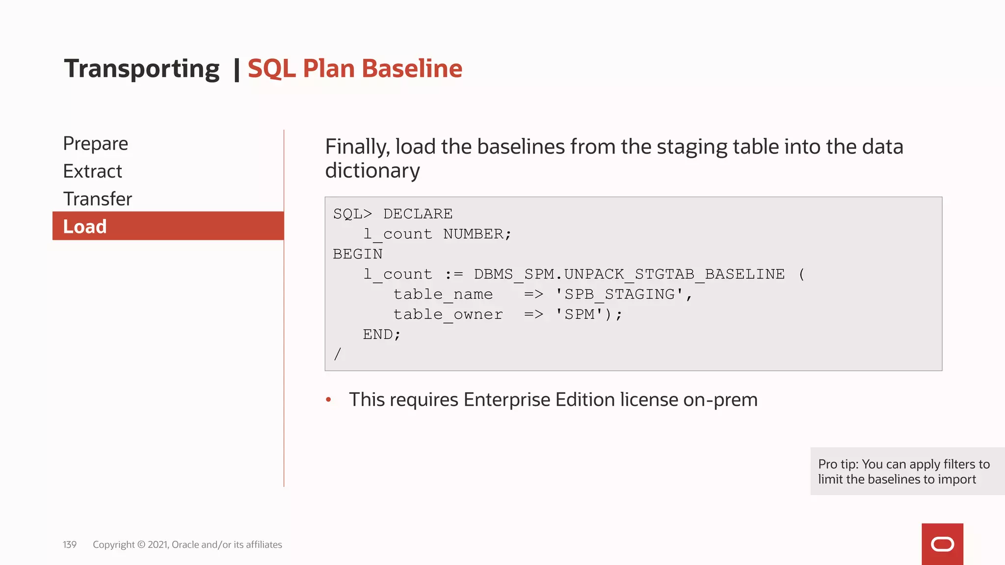 139 Copyright © 2021, Oracle and/or its affiliates
Transporting | SQL Plan Baseline
Prepare
Extract
Transfer
Load
Finally, load the baselines from the staging table into the data
dictionary
• This requires Enterprise Edition license on-prem
SQL> DECLARE
l_count NUMBER;
BEGIN
l_count := DBMS_SPM.UNPACK_STGTAB_BASELINE (
table_name => 'SPB_STAGING',
table_owner => 'SPM');
END;
/
Pro tip: You can apply filters to
limit the baselines to import
 