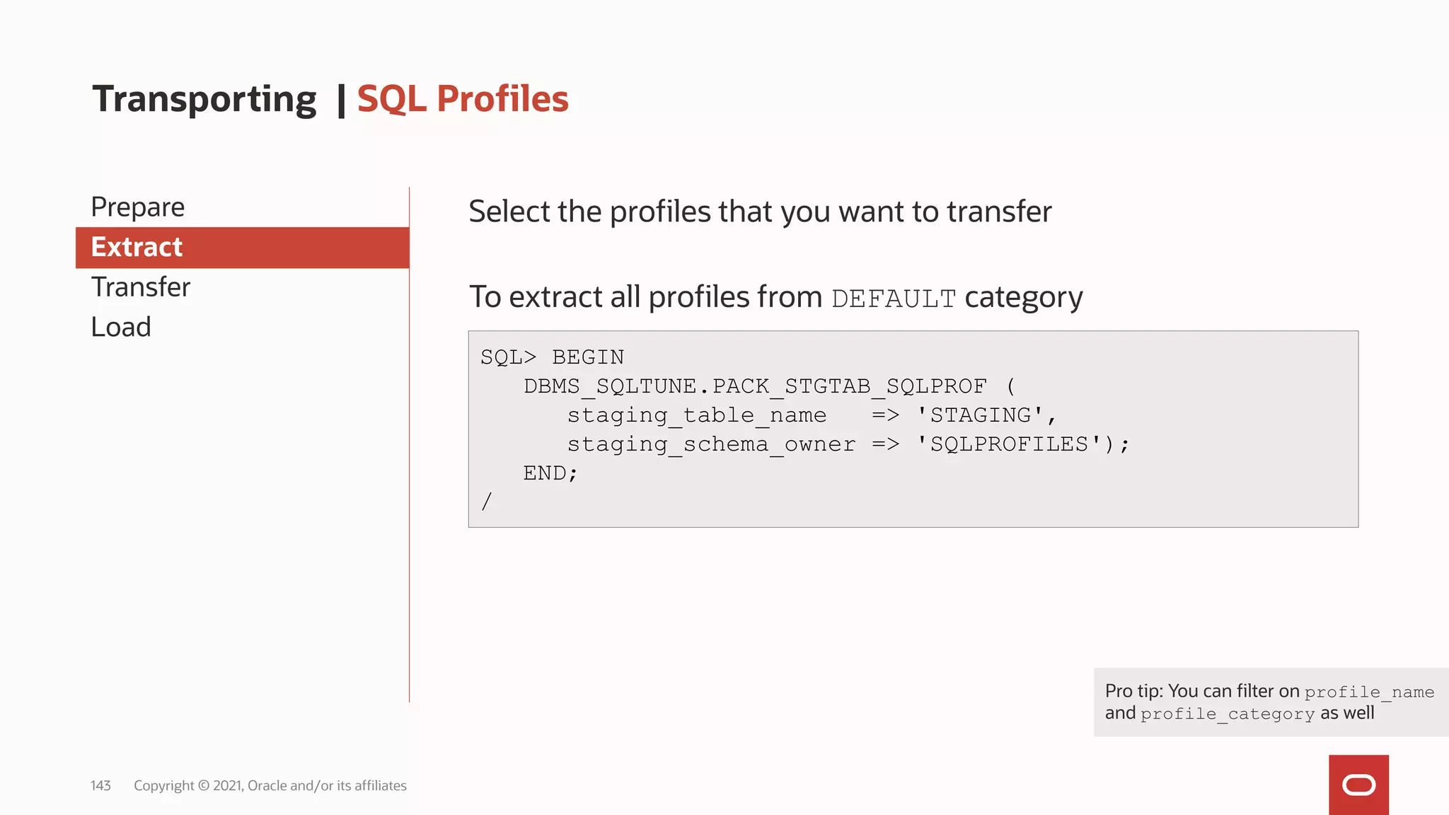 143 Copyright © 2021, Oracle and/or its affiliates
Transporting | SQL Profiles
Prepare
Extract
Transfer
Load
Select the profiles that you want to transfer
To extract all profiles from DEFAULT category
SQL> BEGIN
DBMS_SQLTUNE.PACK_STGTAB_SQLPROF (
staging_table_name => 'STAGING',
staging_schema_owner => 'SQLPROFILES');
END;
/
Pro tip: You can filter on profile_name
and profile_category as well
 