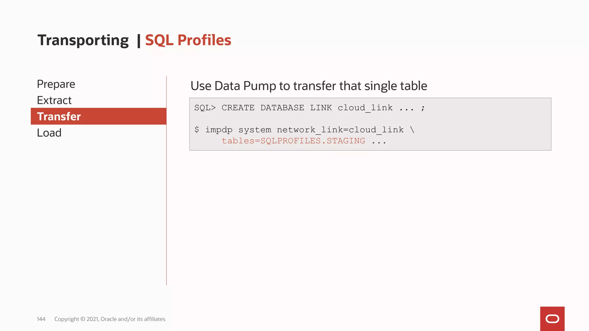 144 Copyright © 2021, Oracle and/or its affiliates
Transporting | SQL Profiles
Prepare
Extract
Transfer
Load
Use Data Pump to transfer that single table
SQL> CREATE DATABASE LINK cloud_link ... ;
$ impdp system network_link=cloud_link 
tables=SQLPROFILES.STAGING ...
 