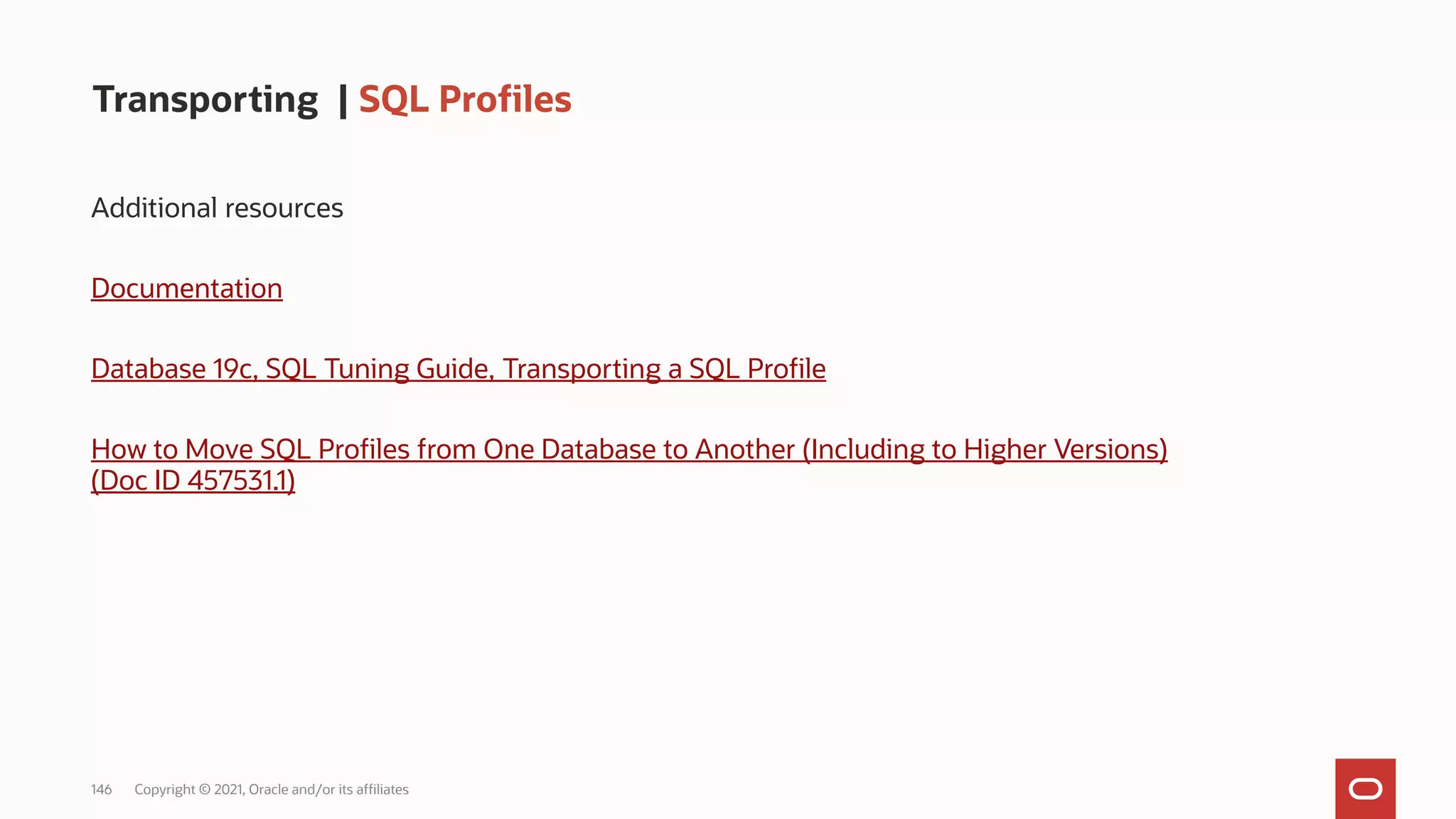 146 Copyright © 2021, Oracle and/or its affiliates
Transporting | SQL Profiles
Additional resources
Documentation
Database 19c, SQL Tuning Guide, Transporting a SQL Profile
How to Move SQL Profiles from One Database to Another (Including to Higher Versions)
(Doc ID 457531.1)
 