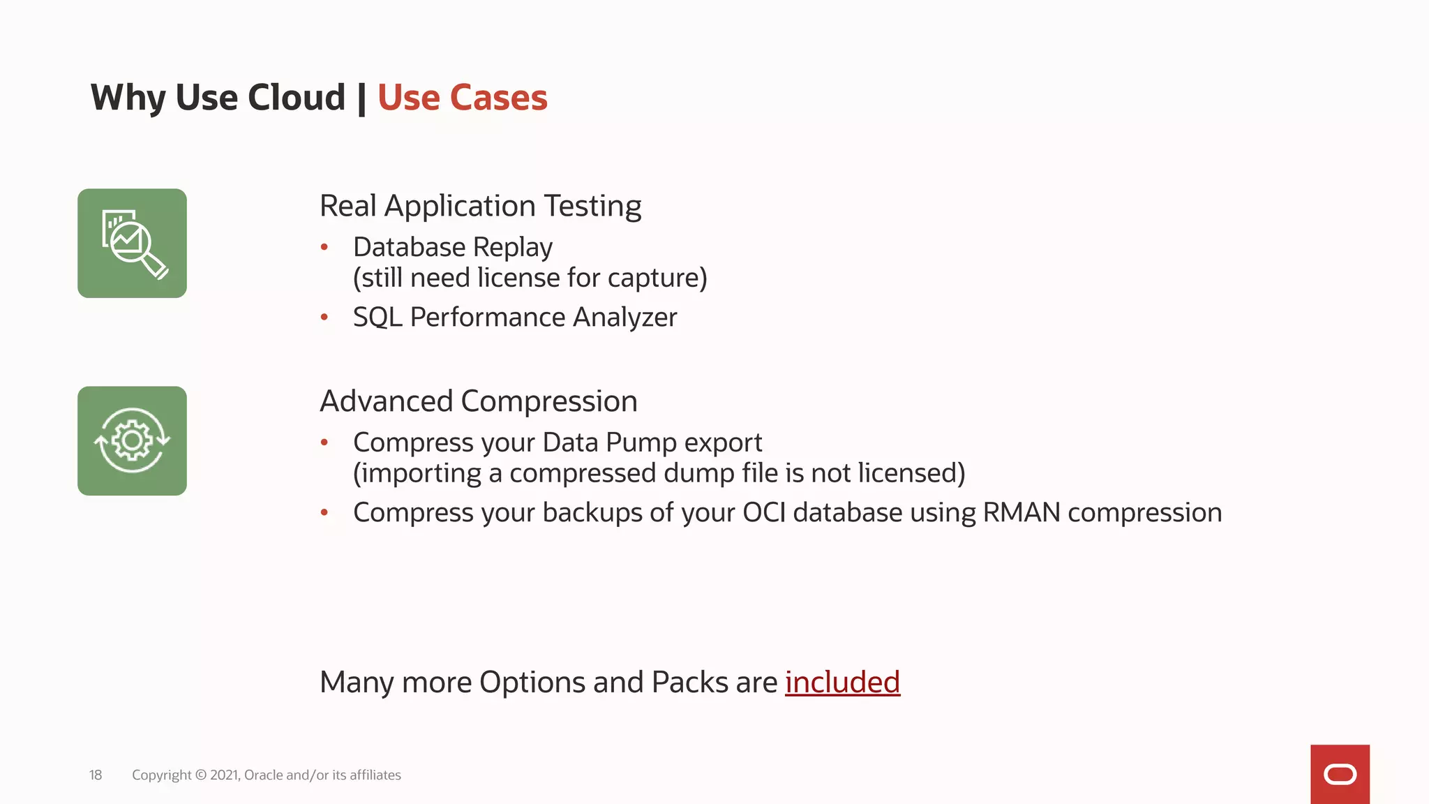 18 Copyright © 2021, Oracle and/or its affiliates
Why Use Cloud | Use Cases
Real Application Testing
• Database Replay
(still need license for capture)
• SQL Performance Analyzer
Advanced Compression
• Compress your Data Pump export
(importing a compressed dump file is not licensed)
• Compress your backups of your OCI database using RMAN compression
Many more Options and Packs are included
 