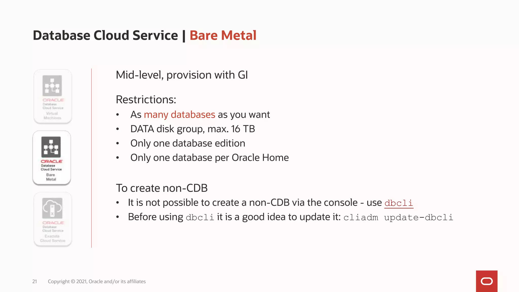 21 Copyright © 2021, Oracle and/or its affiliates
Database Cloud Service | Bare Metal
Mid-level, provision with GI
Restrictions:
• As many databases as you want
• DATA disk group, max. 16 TB
• Only one database edition
• Only one database per Oracle Home
To create non-CDB
• It is not possible to create a non-CDB via the console - use dbcli
• Before using dbcli it is a good idea to update it: cliadm update-dbcli
 