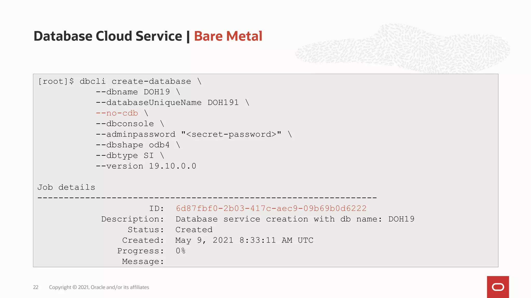 Database Cloud Service | Bare Metal
Copyright © 2021, Oracle and/or its affiliates
22
[root]$ dbcli create-database 
--dbname DOH19 
--databaseUniqueName DOH191 
--no-cdb 
--dbconsole 
--adminpassword "<secret-password>" 
--dbshape odb4 
--dbtype SI 
--version 19.10.0.0
Job details
----------------------------------------------------------------
ID: 6d87fbf0-2b03-417c-aec9-09b69b0d6222
Description: Database service creation with db name: DOH19
Status: Created
Created: May 9, 2021 8:33:11 AM UTC
Progress: 0%
Message:
 