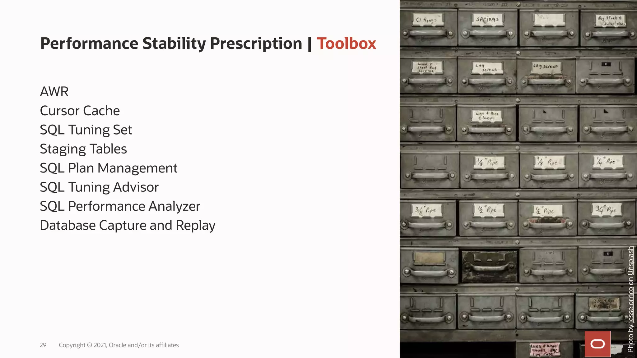 29 Copyright © 2021, Oracle and/or its affiliates
Performance Stability Prescription | Toolbox
AWR
Cursor Cache
SQL Tuning Set
Staging Tables
SQL Plan Management
SQL Tuning Advisor
SQL Performance Analyzer
Database Capture and Replay
Photo
by
jesse
orrico
on
Unsplash
 
