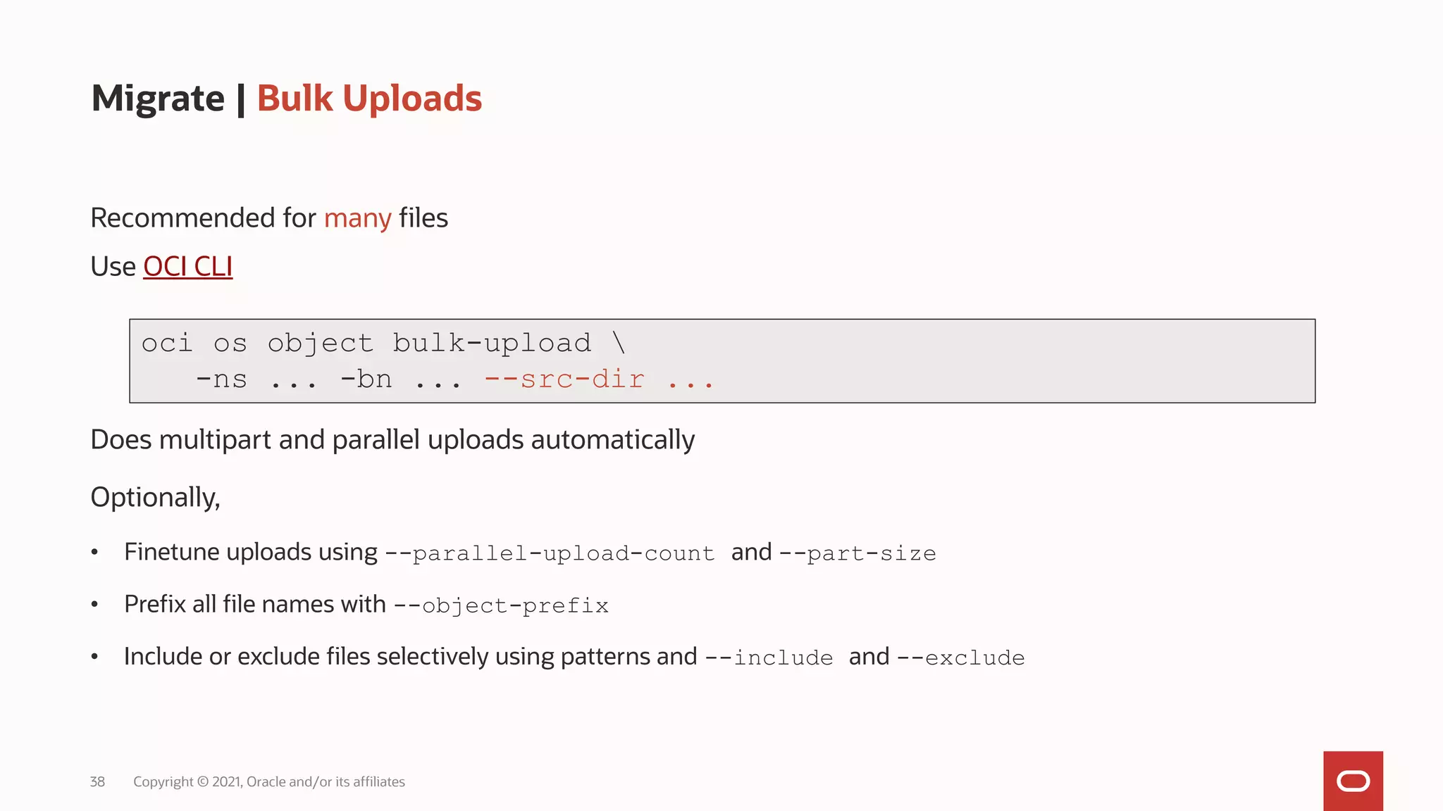 38 Copyright © 2021, Oracle and/or its affiliates
Migrate | Bulk Uploads
Recommended for many files
Use OCI CLI
Does multipart and parallel uploads automatically
Optionally,
• Finetune uploads using --parallel-upload-count and --part-size
• Prefix all file names with --object-prefix
• Include or exclude files selectively using patterns and --include and --exclude
oci os object bulk-upload 
-ns ... -bn ... --src-dir ...
 