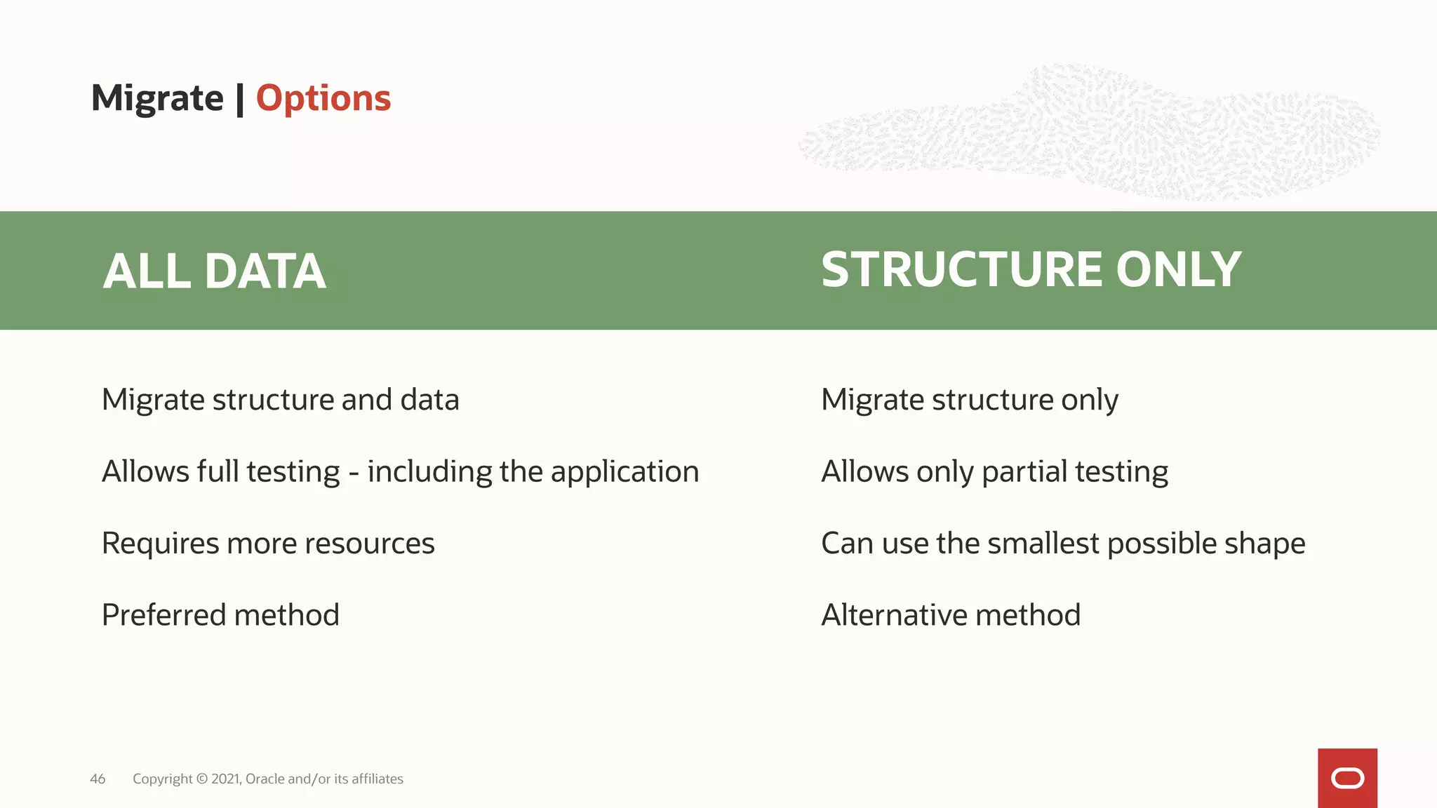 Migrate | Options
Copyright © 2021, Oracle and/or its affiliates
46
ALL DATA STRUCTURE ONLY
Migrate structure and data
Allows full testing - including the application
Requires more resources
Preferred method
Migrate structure only
Allows only partial testing
Can use the smallest possible shape
Alternative method
 