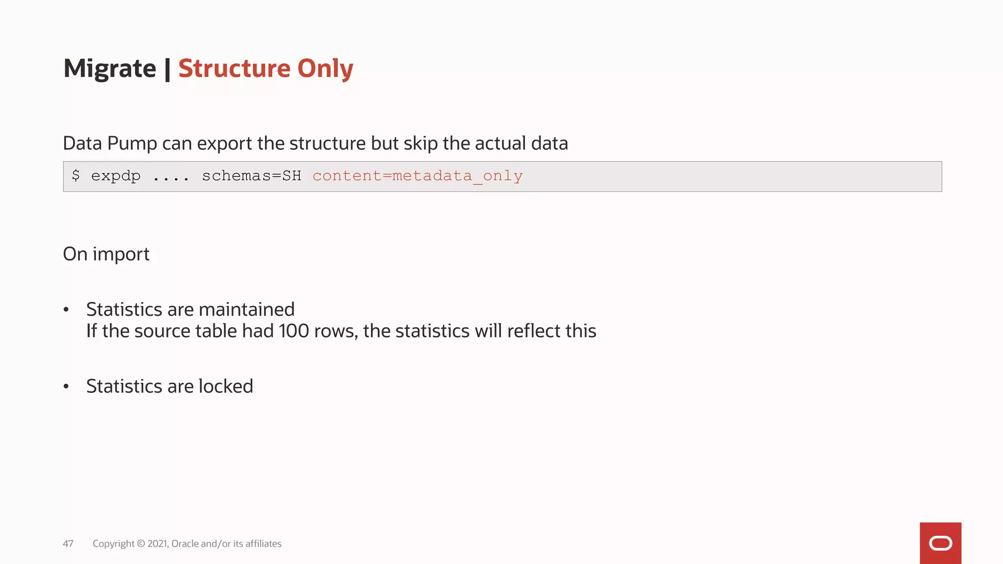 47 Copyright © 2021, Oracle and/or its affiliates
Migrate | Structure Only
Data Pump can export the structure but skip the actual data
On import
• Statistics are maintained
If the source table had 100 rows, the statistics will reflect this
• Statistics are locked
$ expdp .... schemas=SH content=metadata_only
 