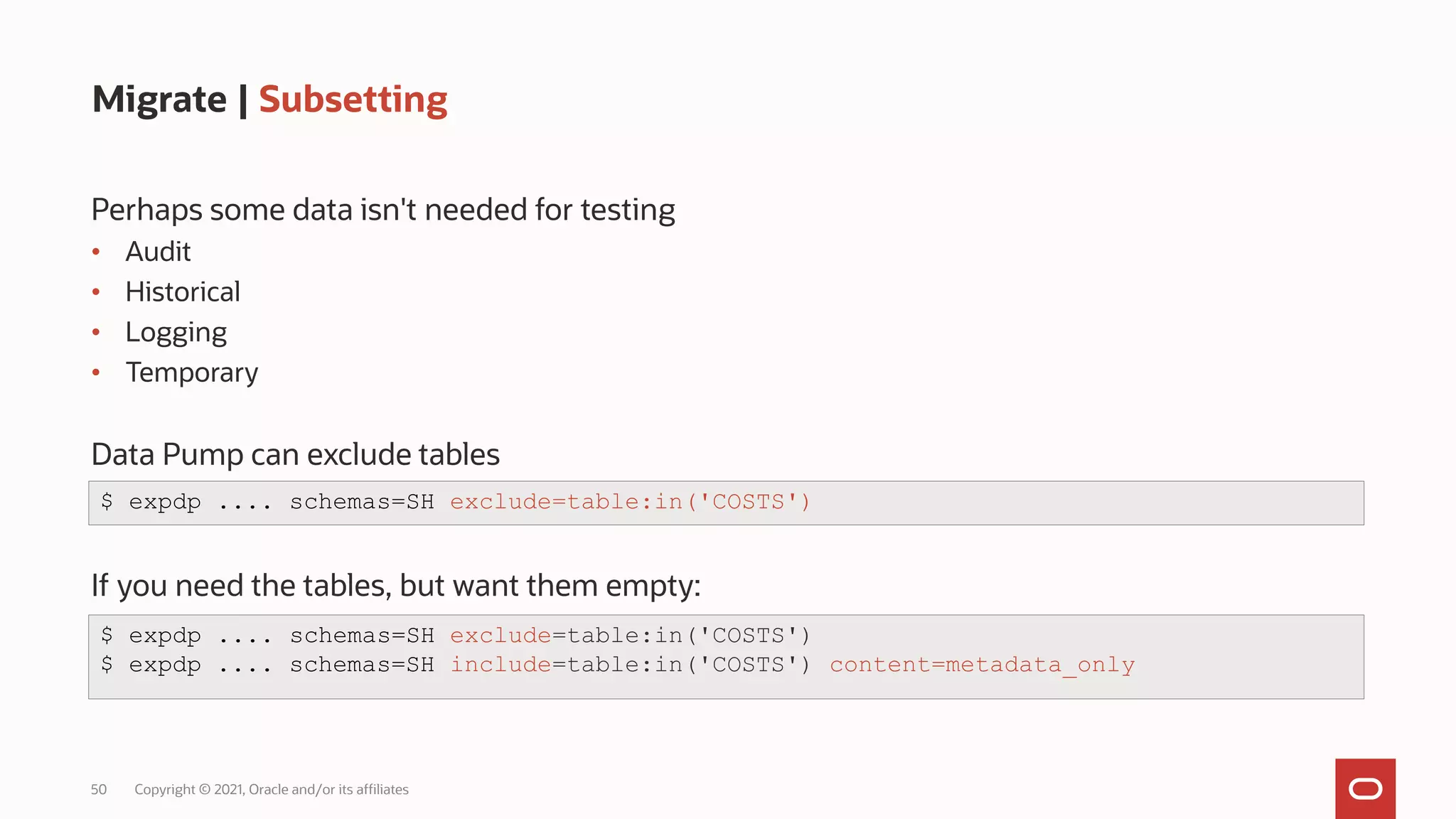 50 Copyright © 2021, Oracle and/or its affiliates
Migrate | Subsetting
Perhaps some data isn't needed for testing
• Audit
• Historical
• Logging
• Temporary
Data Pump can exclude tables
If you need the tables, but want them empty:
$ expdp .... schemas=SH exclude=table:in('COSTS')
$ expdp .... schemas=SH exclude=table:in('COSTS')
$ expdp .... schemas=SH include=table:in('COSTS') content=metadata_only
 