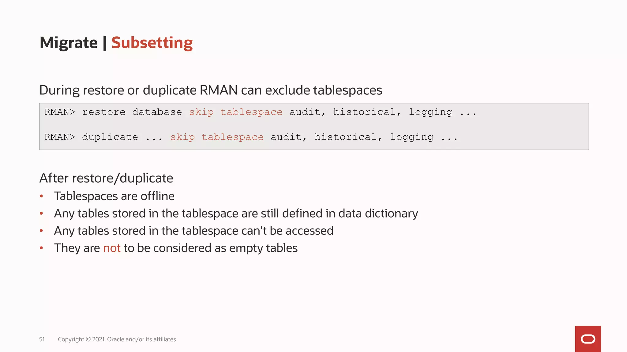 51 Copyright © 2021, Oracle and/or its affiliates
Migrate | Subsetting
During restore or duplicate RMAN can exclude tablespaces
After restore/duplicate
• Tablespaces are offline
• Any tables stored in the tablespace are still defined in data dictionary
• Any tables stored in the tablespace can't be accessed
• They are not to be considered as empty tables
RMAN> restore database skip tablespace audit, historical, logging ...
RMAN> duplicate ... skip tablespace audit, historical, logging ...
 
