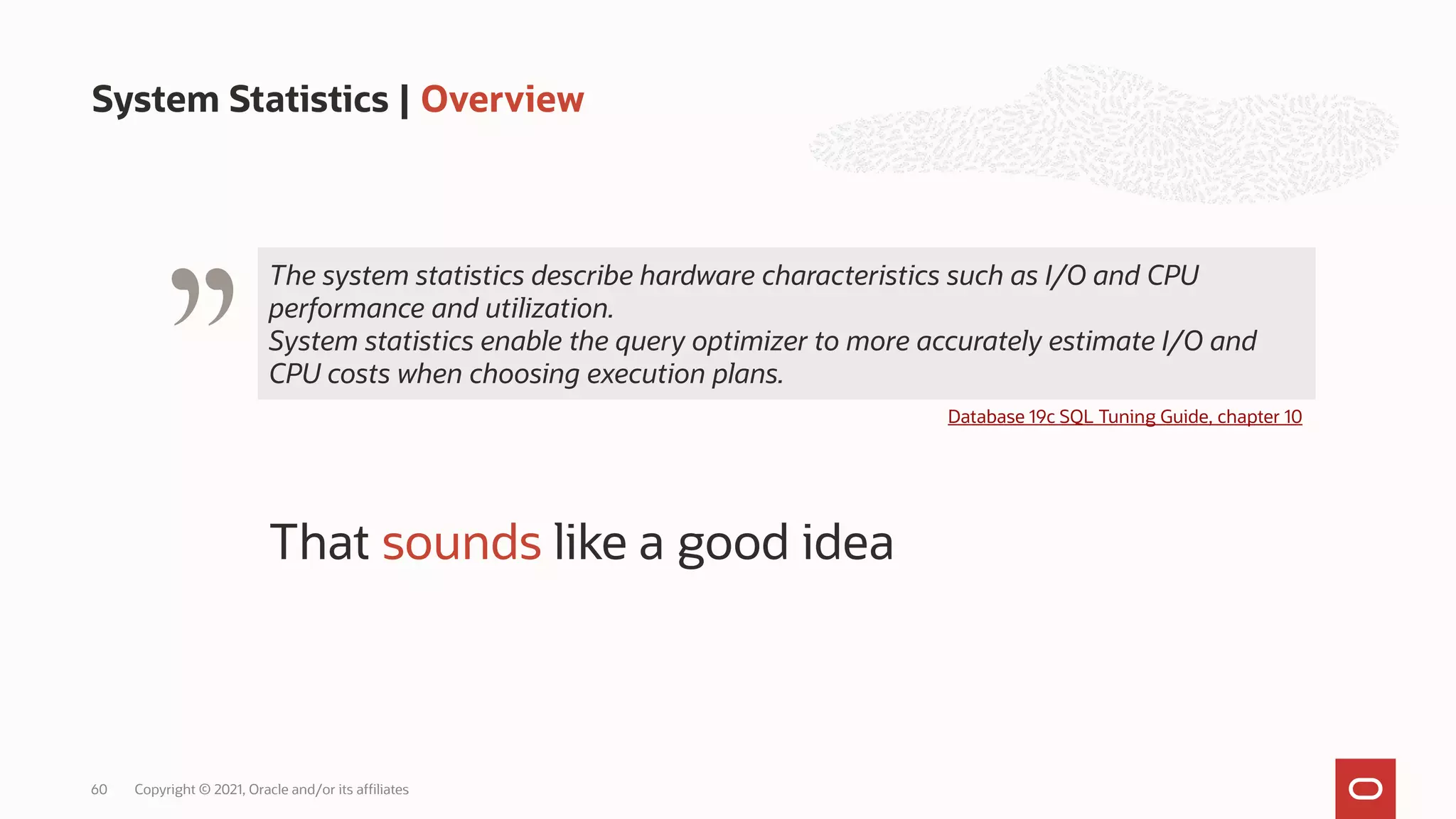 System Statistics | Overview
Copyright © 2021, Oracle and/or its affiliates
60
The system statistics describe hardware characteristics such as I/O and CPU
performance and utilization.
System statistics enable the query optimizer to more accurately estimate I/O and
CPU costs when choosing execution plans.
" Database 19c SQL Tuning Guide, chapter 10
That sounds like a good idea
 