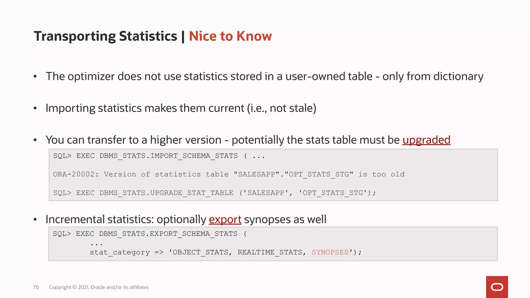 70 Copyright © 2021, Oracle and/or its affiliates
Transporting Statistics | Nice to Know
• The optimizer does not use statistics stored in a user-owned table - only from dictionary
• Importing statistics makes them current (i.e., not stale)
• You can transfer to a higher version - potentially the stats table must be upgraded
• Incremental statistics: optionally export synopses as well
SQL> EXEC DBMS_STATS.IMPORT_SCHEMA_STATS ( ...
ORA-20002: Version of statistics table "SALESAPP"."OPT_STATS_STG" is too old
SQL> EXEC DBMS_STATS.UPGRADE_STAT_TABLE ('SALESAPP', 'OPT_STATS_STG');
SQL> EXEC DBMS_STATS.EXPORT_SCHEMA_STATS (
...
stat_category => 'OBJECT_STATS, REALTIME_STATS, SYNOPSES');
 